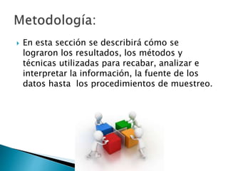  En esta sección se describirá cómo se
lograron los resultados, los métodos y
técnicas utilizadas para recabar, analizar e
interpretar la información, la fuente de los
datos hasta los procedimientos de muestreo.
 