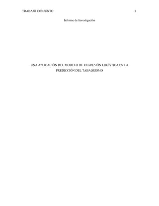 TRABAJO CONJUNTO

1
Informe de Investigación

UNA APLICACIÓN DEL MODELO DE REGRESIÓN LOGÍSTICA EN LA
PREDICCIÓN DEL TABAQUISMO

 