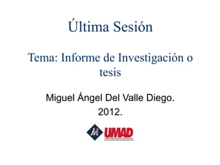Última Sesión
Tema: Informe de Investigación o
             tesis

   Miguel Ángel Del Valle Diego.
              2012.
 
