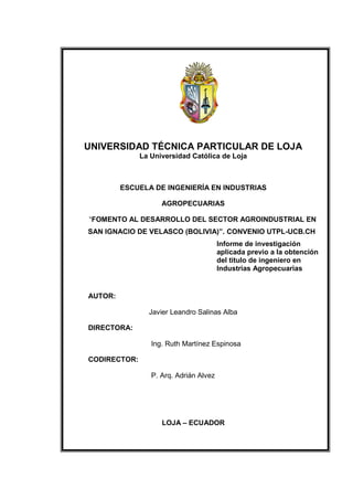 UNIVERSIDAD TÉCNICA PARTICULAR DE LOJA
              La Universidad Católica de Loja



         ESCUELA DE INGENIERÍA EN INDUSTRIAS

                    AGROPECUARIAS

“FOMENTO AL DESARROLLO DEL SECTOR AGROINDUSTRIAL EN
SAN IGNACIO DE VELASCO (BOLIVIA)”. CONVENIO UTPL-UCB.CH
                                        Informe de investigación
                                        aplicada previo a la obtención
                                        del titulo de ingeniero en
                                        Industrias Agropecuarias


AUTOR:

                Javier Leandro Salinas Alba

DIRECTORA:

                 Ing. Ruth Martínez Espinosa

CODIRECTOR:

                 P. Arq. Adrián Alvez




                    LOJA – ECUADOR
 
