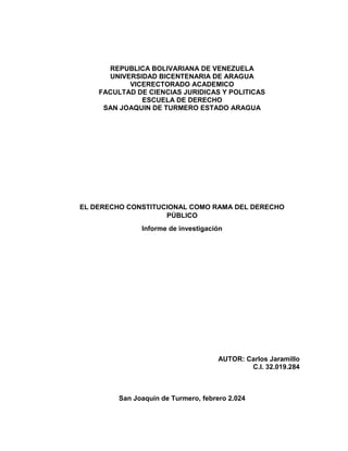 REPUBLICA BOLIVARIANA DE VENEZUELA
UNIVERSIDAD BICENTENARIA DE ARAGUA
VICERECTORADO ACADEMICO
FACULTAD DE CIENCIAS JURIDICAS Y POLITICAS
ESCUELA DE DERECHO
SAN JOAQUIN DE TURMERO ESTADO ARAGUA
EL DERECHO CONSTITUCIONAL COMO RAMA DEL DERECHO
PÚBLICO
Informe de investigación
AUTOR: Carlos Jaramillo
C.I. 32.019.284
San Joaquín de Turmero, febrero 2.024
 