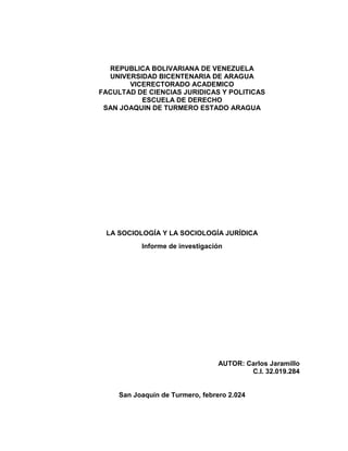 REPUBLICA BOLIVARIANA DE VENEZUELA
UNIVERSIDAD BICENTENARIA DE ARAGUA
VICERECTORADO ACADEMICO
FACULTAD DE CIENCIAS JURIDICAS Y POLITICAS
ESCUELA DE DERECHO
SAN JOAQUIN DE TURMERO ESTADO ARAGUA
LA SOCIOLOGÍA Y LA SOCIOLOGÍA JURÍDICA
Informe de investigación
AUTOR: Carlos Jaramillo
C.I. 32.019.284
San Joaquín de Turmero, febrero 2.024
 