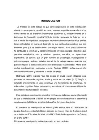11
INTRODUCCION
La finalidad de este trabajo es que como responsable de esta investigación
abordé un tema que me permitió, en parte, resolver un problema que afecta a los
niños y niñas en las diferentes instituciones educativas y, específicamente en la
Institución de Educación Inicial Nº 328 del distrito y provincia de Cutervo, en la
que a través de mi práctica pedagógica he podido observar que los niños y niñas
tienen dificultades en cuanto al desarrollo de sus habilidades sociales y que son
limitantes para que se desenvuelvan con mayor libertad. Esta preocupación me
ha conllevado a investigar y aplicar estrategias en base a juegos didácticos que
permitan socializarlos más y admitan generar, en ellos, un aprendizaje
significativo. Es por ello, que un gran número de psicólogos, investigadores y
psicopedagogos, realizan estudios con el fin de indagar nuevos avances que
puedan mejorar la calidad del proceso de enseñanza y aprendizaje. Ahora bien,
ciertas investigaciones realizadas, c o m o Noriega (2006), señala que el niño
desarrolla habilidades y destrezas a través del juego.
Rodríguez (2006) expresa “que los juegos en grupo suelen utilizarse para
promover el desarrollo cognitivo, social y moral en los niños” (p. 5). Según lo
señalado anteriormente, el juego constituye una herramienta de enseñanza, no
solo a nivel cognitivo, físico, psicomotor y emocional, sino también en el área del
desarrollo de las habilidades sociales.
Este trabajo de investigación educativa con fines de titulación, asume el supuesto
de que la interactividad a través de los juegos didácticos favorece el desarrollo y
despliegue de habilidades sociales de los niños del grupo de estudio.
El problema de investigación se formuló:¿Qué efectos tiene la aplicación de
juegos didácticos en las habilidades sociales de niños y niñas de 5 años de edad,
de la Institución Educativa del Nivel Inicial N°328 del distrito y provincia de Cutervo,
en el año 2016?
El trabajo de investigación está estructurado en seis capítulos:
 