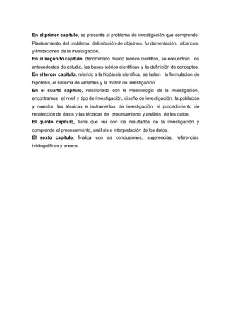 12
En el primer capítulo, se presenta el problema de investigación que comprende:
Planteamiento del problema, delimitación de objetivos, fundamentación, alcances,
y limitaciones de la investigación.
En el segundo capítulo, denominado marco teórico científico, se encuentran los
antecedentes de estudio, las bases teórico científicas y la definición de conceptos.
En el tercer capítulo, referido a la hipótesis científica, se hallan la formulación de
hipótesis, el sistema de variables y la matriz de investigación.
En el cuarto capítulo, relacionado con la metodología de la investigación,
encontramos el nivel y tipo de investigación, diseño de investigación, la población
y muestra, las técnicas e instrumentos de investigación, el procedimiento de
recolección de datos y las técnicas de procesamiento y análisis de los datos.
El quinto capítulo, tiene que ver con los resultados de la investigación y
comprende el procesamiento, análisis e interpretación de los datos.
El sexto capítulo, finaliza con las conclusiones, sugerencias, referencias
bibliográficas y anexos.
 