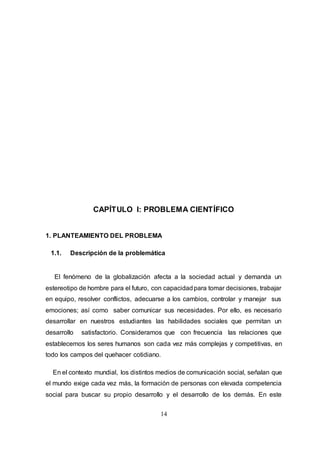 14
CAPÍTULO I: PROBLEMA CIENTÍFICO
1. PLANTEAMIENTO DEL PROBLEMA
1.1. Descripción de la problemática
El fenómeno de la globalización afecta a la sociedad actual y demanda un
estereotipo de hombre para el futuro, con capacidadpara tomar decisiones, trabajar
en equipo, resolver conflictos, adecuarse a los cambios, controlar y manejar sus
emociones; así como saber comunicar sus necesidades. Por ello, es necesario
desarrollar en nuestros estudiantes las habilidades sociales que permitan un
desarrollo satisfactorio. Consideramos que con frecuencia las relaciones que
establecemos los seres humanos son cada vez más complejas y competitivas, en
todo los campos del quehacer cotidiano.
En el contexto mundial, los distintos medios de comunicación social, señalan que
el mundo exige cada vez más, la formación de personas con elevada competencia
social para buscar su propio desarrollo y el desarrollo de los demás. En este
 