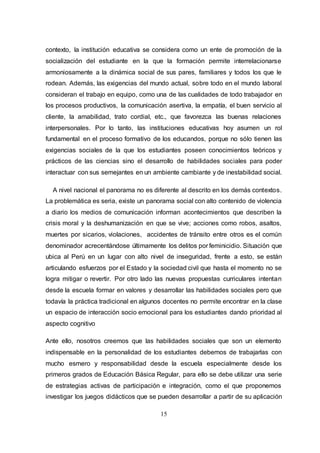 15
contexto, la institución educativa se considera como un ente de promoción de la
socialización del estudiante en la que la formación permite interrelacionarse
armoniosamente a la dinámica social de sus pares, familiares y todos los que le
rodean. Además, las exigencias del mundo actual, sobre todo en el mundo laboral
consideran el trabajo en equipo, como una de las cualidades de todo trabajador en
los procesos productivos, la comunicación asertiva, la empatía, el buen servicio al
cliente, la amabilidad, trato cordial, etc., que favorezca las buenas relaciones
interpersonales. Por lo tanto, las instituciones educativas hoy asumen un rol
fundamental en el proceso formativo de los educandos, porque no sólo tienen las
exigencias sociales de la que los estudiantes poseen conocimientos teóricos y
prácticos de las ciencias sino el desarrollo de habilidades sociales para poder
interactuar con sus semejantes en un ambiente cambiante y de inestabilidad social.
A nivel nacional el panorama no es diferente al descrito en los demás contextos.
La problemática es seria, existe un panorama social con alto contenido de violencia
a diario los medios de comunicación informan acontecimientos que describen la
crisis moral y la deshumanización en que se vive; acciones como robos, asaltos,
muertes por sicarios, violaciones, accidentes de tránsito entre otros es el común
denominador acrecentándose últimamente los delitos por feminicidio. Situación que
ubica al Perú en un lugar con alto nivel de inseguridad, frente a esto, se están
articulando esfuerzos por el Estado y la sociedad civil que hasta el momento no se
logra mitigar o revertir. Por otro lado las nuevas propuestas curriculares intentan
desde la escuela formar en valores y desarrollar las habilidades sociales pero que
todavía la práctica tradicional en algunos docentes no permite encontrar en la clase
un espacio de interacción socio emocional para los estudiantes dando prioridad al
aspecto cognitivo
Ante ello, nosotros creemos que las habilidades sociales que son un elemento
indispensable en la personalidad de los estudiantes debemos de trabajarlas con
mucho esmero y responsabilidad desde la escuela especialmente desde los
primeros grados de Educación Básica Regular, para ello se debe utilizar una serie
de estrategias activas de participación e integración, como el que proponemos
investigar los juegos didácticos que se pueden desarrollar a partir de su aplicación
 