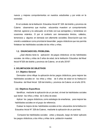 16
nuevos y mejores comportamientos en nuestros estudiantes y por ende en la
sociedad.
En el contexto de la Institución Educativa Inicial N° 328 del distrito y provincia de
Cutervo observamos que muchos educandos muestran un comportamiento
informal, agresivo y no adecuado en el trato con sus semejantes y tornándose en
ocasiones violentos. O por el contrario son demasiados tímidos, callados,
temerosos y algunos en demasía son altamente sociables. Descripción que nos
orientó a establecer como prioridad el desarrollar juegos didácticos que nos permita
fortalecer las habilidades sociales de los niños y niñas.
1.2. ENUNCIADO DEL PROBLEMA.
¿Qué efectos tiene la aplicación de juegos didácticos en las habilidades
sociales de niños y niñas de 5 años de edad, de la Institución Educativa del Nivel
Inicial N°328 del distrito y provincia de Cutervo, en el año 2016?
..
2. DELIMITACION DE OBJETIVOS
2.1. Objetivo General
Demostrar cómo influye la aplicación de los juegos didácticos, para mejorar las
habilidades sociales en los niños y niñas de 5 años de edad en la Institución
Educativa del Nivel Inicial 328 del distrito y provincia de Cutervo en el año 2016.
2.2. Objetivos Específicos
Identificar, mediante la aplicación de un pre test, el nivel de habilidades sociales
que tienen los niños y niñas de 5 años de edad.
Aplicar los juegos didácticos, como estrategia de enseñanza, para mejorar las
habilidades sociales en el grupo de referencia.
Evaluar la mejora de las habilidades sociales en los educandos de la Institución
Educativa Inicial N° 328 de Cutervo, mediante la aplicación de un post test.
Comparar las habilidades sociales antes y después, luego de haber aplicado
los juegos didácticos, a los niños y niñas de la población muestral.
 