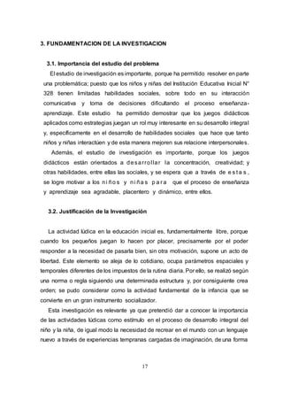 17
3. FUNDAMENTACION DE LA INVESTIGACION
3.1. Importancia del estudio del problema
El estudio de investigación es importante, porque ha permitido resolver en parte
una problemática; puesto que los niños y niñas del Institución Educativa Inicial N°
328 tienen limitadas habilidades sociales, sobre todo en su interacción
comunicativa y toma de decisiones dificultando el proceso enseñanza-
aprendizaje. Este estudio ha permitido demostrar que los juegos didácticos
aplicados como estrategias juegan un rol muy interesante en su desarrollo integral
y, específicamente en el desarrollo de habilidades sociales que hace que tanto
niños y niñas interactúen y de esta manera mejoren sus relacione interpersonales.
Además, el estudio de investigación es importante, porque los juegos
didácticos están orientados a desarrollar la concentración, creatividad; y
otras habilidades, entre ellas las sociales, y se espera que a través de e s t a s ,
se logre motivar a los ni ño s y ni ña s p a r a que el proceso de enseñanza
y aprendizaje sea agradable, placentero y dinámico, entre ellos.
3.2. Justificación de la Investigación
La actividad lúdica en la educación inicial es, fundamentalmente libre, porque
cuando los pequeños juegan lo hacen por placer, precisamente por el poder
responder a la necesidad de pasarla bien, sin otra motivación, supone un acto de
libertad. Este elemento se aleja de lo cotidiano, ocupa parámetros espaciales y
temporales diferentes de los impuestos de la rutina diaria. Por ello, se realizó según
una norma o regla siguiendo una determinada estructura y, por consiguiente crea
orden; se pudo considerar como la actividad fundamental de la infancia que se
convierte en un gran instrumento socializador.
Esta investigación es relevante ya que pretendió dar a conocer la importancia
de las actividades lúdicas como estímulo en el proceso de desarrollo integral del
niño y la niña, de igual modo la necesidad de recrear en el mundo con un lenguaje
nuevo a través de experiencias tempranas cargadas de imaginación, de una forma
 