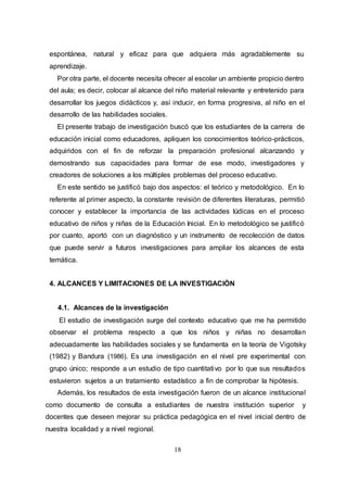 18
espontánea, natural y eficaz para que adquiera más agradablemente su
aprendizaje.
Por otra parte, el docente necesita ofrecer al escolar un ambiente propicio dentro
del aula; es decir, colocar al alcance del niño material relevante y entretenido para
desarrollar los juegos didácticos y, así inducir, en forma progresiva, al niño en el
desarrollo de las habilidades sociales.
El presente trabajo de investigación buscó que los estudiantes de la carrera de
educación inicial como educadores, apliquen los conocimientos teórico-prácticos,
adquiridos con el fin de reforzar la preparación profesional alcanzando y
demostrando sus capacidades para formar de ese modo, investigadores y
creadores de soluciones a los múltiples problemas del proceso educativo.
En este sentido se justificó bajo dos aspectos: el teórico y metodológico. En lo
referente al primer aspecto, la constante revisión de diferentes literaturas, permitió
conocer y establecer la importancia de las actividades lúdicas en el proceso
educativo de niños y niñas de la Educación Inicial. En lo metodológico se justificó
por cuanto, aportó con un diagnóstico y un instrumento de recolección de datos
que puede servir a futuros investigaciones para ampliar los alcances de esta
temática.
4. ALCANCES Y LIMITACIONES DE LA INVESTIGACIÒN
4.1. Alcances de la investigación
El estudio de investigación surge del contexto educativo que me ha permitido
observar el problema respecto a que los niños y niñas no desarrollan
adecuadamente las habilidades sociales y se fundamenta en la teoría de Vigotsky
(1982) y Bandura (1986). Es una investigación en el nivel pre experimental con
grupo único; responde a un estudio de tipo cuantitativo por lo que sus resultados
estuvieron sujetos a un tratamiento estadístico a fin de comprobar la hipótesis.
Además, los resultados de esta investigación fueron de un alcance institucional
como documento de consulta a estudiantes de nuestra institución superior y
docentes que deseen mejorar su práctica pedagógica en el nivel inicial dentro de
nuestra localidad y a nivel regional.
 