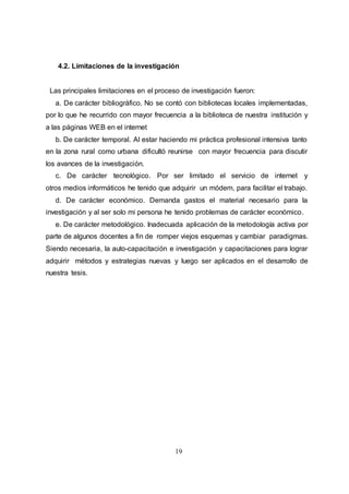19
4.2. Limitaciones de la investigación
Las principales limitaciones en el proceso de investigación fueron:
a. De carácter bibliográfico. No se contó con bibliotecas locales implementadas,
por lo que he recurrido con mayor frecuencia a la biblioteca de nuestra institución y
a las páginas WEB en el internet
b. De carácter temporal. Al estar haciendo mi práctica profesional intensiva tanto
en la zona rural como urbana dificultó reunirse con mayor frecuencia para discutir
los avances de la investigación.
c. De carácter tecnológico. Por ser limitado el servicio de internet y
otros medios informáticos he tenido que adquirir un módem, para facilitar el trabajo.
d. De carácter económico. Demanda gastos el material necesario para la
investigación y al ser solo mi persona he tenido problemas de carácter económico.
e. De carácter metodológico. Inadecuada aplicación de la metodología activa por
parte de algunos docentes a fin de romper viejos esquemas y cambiar paradigmas.
Siendo necesaria, la auto-capacitación e investigación y capacitaciones para lograr
adquirir métodos y estrategias nuevas y luego ser aplicados en el desarrollo de
nuestra tesis.
 