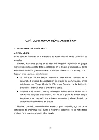 21
CAPÌTULO II: MARCO TEÓRICO CIENTÍFICO
1. ANTECEDENTES DE ESTUDIO
A NIVEL LOCAL
En la consulta realizada en la biblioteca del ISEP "Octavio Matta Contreras" se
encontró:
Barturén, R y otros (2010) en su tesis de pregrado: "Aplicación de juegos
recreativos en el desarrollo de la socialización, en el área de Comunicación, de los
estudiantes del tercer grado de Educación Primaria de la I.E.Nº 10234/mx-p, 2010",
llegaron a las siguientes conclusiones:
 La aplicación de los juegos recreativos tiene efectos positivos en el
desarrollo dl proceso de socialización, en el área de Comunicación, en los
estudiantes del Tercer Grado de Educación Primaria, de la Institución
Educativa 10234/MX-P de la ciudad de Cutervo.
 El grado de socialización es mayor en el post test respecto al pre test en los
estudiantes del grupo experimental, más no en el grupo de control, porque
los primeros han mejorado sus actitudes personales, y el cumplimiento de
las normas de convivencia en el aula.
El trabajo precitado ha servido como referencia para hacer del juego una de las
estrategias de enseñanza que ayude a mejorar el desarrollo de las habilidades
sociales de la muestra poblacional en estudio.
 