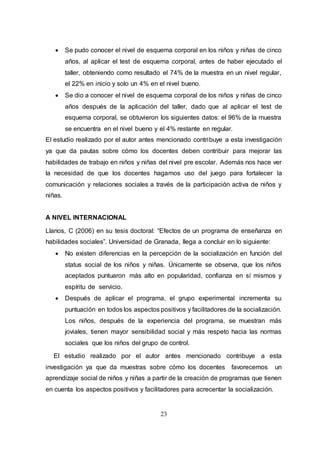 23
 Se pudo conocer el nivel de esquema corporal en los niños y niñas de cinco
años, al aplicar el test de esquema corporal, antes de haber ejecutado el
taller, obteniendo como resultado el 74% de la muestra en un nivel regular,
el 22% en inicio y solo un 4% en el nivel bueno.
 Se dio a conocer el nivel de esquema corporal de los niños y niñas de cinco
años después de la aplicación del taller, dado que al aplicar el test de
esquema corporal, se obtuvieron los siguientes datos: el 96% de la muestra
se encuentra en el nivel bueno y el 4% restante en regular.
El estudio realizado por el autor antes mencionado contribuye a esta investigación
ya que da pautas sobre cómo los docentes deben contribuir para mejorar las
habilidades de trabajo en niños y niñas del nivel pre escolar. Además nos hace ver
la necesidad de que los docentes hagamos uso del juego para fortalecer la
comunicación y relaciones sociales a través de la participación activa de niños y
niñas.
A NIVEL INTERNACIONAL
Llanos, C (2006) en su tesis doctoral: “Efectos de un programa de enseñanza en
habilidades sociales”. Universidad de Granada, llega a concluir en lo siguiente:
 No existen diferencias en la percepción de la socialización en función del
status social de los niños y niñas. Únicamente se observa, que los niños
aceptados puntuaron más alto en popularidad, confianza en sí mismos y
espíritu de servicio.
 Después de aplicar el programa, el grupo experimental incrementa su
puntuación en todos los aspectos positivos y facilitadores de la socialización.
Los niños, después de la experiencia del programa, se muestran más
joviales, tienen mayor sensibilidad social y más respeto hacia las normas
sociales que los niños del grupo de control.
El estudio realizado por el autor antes mencionado contribuye a esta
investigación ya que da muestras sobre cómo los docentes favorecemos un
aprendizaje social de niños y niñas a partir de la creación de programas que tienen
en cuenta los aspectos positivos y facilitadores para acrecentar la socialización.
 