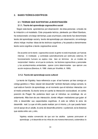 24
2. BASES TEÓRICO-CIENTÍFICOS
2.1. TEORIAS QUE SUSTENTAN LA INVESTIGACIÓN
2.1.1. Teoría del aprendizaje cognoscitivo social
Según esta teoría aprendemos por observación de otras personas a través de
la imitación o el modelado. Esta propuesta teórica, planteada por Albert Bandura,
ha evolucionado a lo largo del tiempo, pues al principio, esta teoría fue denominada
teoría del aprendizaje social y teoría del aprendizaje por observación; sin embargo
ahora incluye muchas ideas de los teóricos cognitivos y ha pasado a denominarse
teoría socio cognitiva o teoría cognoscitiva social.
De acuerdo con la teoría cognoscitiva social, la gente no está impulsada por fuerzas
internas ni moldeada y controlada automáticamente por estímulos externos. El
funcionamiento humano se explica más bien en términos de un modelo de
reciprocidad tríadica en el que la conducta, los factores cognoscitivos y personales
y los acontecimientos ambientales operan como determinantes que ejercen una
acción recíproca (Bandura, A. 1986 citado por Woolfolk, A. 1999).
2.1.2. Teoría del aprendizaje socio cultural
La teoría de Vigotsky hace referencia a que el ser humano ya trae consigo un
código genético o “línea natural del desarrollo” también llamado código cerrado, la
cual está en función de aprendizaje, en el momento que el individuo interactúa con
el medio ambiente. Su teoría toma en cuenta la interacción sociocultural, en contra
posición de Piaget. No podemos decir que el individuo se constituye de un
aislamiento. Más bien de una interacción, donde influyen mediadores que guían al
niño a desarrollar sus capacidades cognitivas. A esto se refiere la zona de
desarrollo real. Lo que el niño pueda realizar por sí mismo, y lo que pueda hacer
con el apoyo de un adulto, la zona de desarrollo próximo o potencial, es la distancia
que exista entre uno y otro.
Vigotsky estaba convencido de que son los adultos quienes promueven el
aprendizaje y el desarrollo en los niños de una manera intencional y sistemática: lo
 