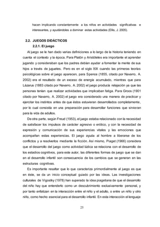 25
hacen implicando constantemente a los niños en actividades significativas e
interesantes, y ayudándoles a dominar estas actividades (Ellis, J. 2005).
2.2. JUEGOS DIDÁCTICOS
2.2.1. El juego
Al juego se le han dado varias definiciones a lo largo de la historia teniendo en
cuenta el contexto y la época. Para Platón y Aristóteles era importante el aprender
jugando y consideraban que los padres debían ayudar a fomentar la mente de sus
hijos a través de juguetes. Pero es en el siglo XIX cuando las primeras teorías
psicológicas sobre el juego aparecen, para Spence (1855, citado por Navarro, A.
2002) era el resultado de un exceso de energía acumulado, mientras que para
Lázarus (1883 citado por Navarro, A. 2002) el juego producía relajación ya que las
personas tenían que realizar actividades que implicaban fatiga. Para Groos (1901
citado por Navarro, A. 2002) el juego era considerado una manera de practicar y
ejercitar los instintos antes de que éstos estuvieran desarrollados completamente,
por lo cual consistía en una preparación para desarrollar funciones que sirvieran
para la vida de adultos.
De otra parte, según Freud (1953), el juego estaba relacionado con la necesidad
de satisfacer los impulsos de carácter agresivo o erótico, y con la necesidad de
expresión y comunicación de sus experiencias vitales y las emociones que
acompañan estas experiencias. El juego ayuda al hombre a liberarse de los
conflictos y a resolverlos mediante la ficción. Así mismo, Piaget (1966) considera
que el desarrollo del juego como actividad lúdica se relaciona con el desarrollo de
los estadios cognitivos, para este autor, las diferentes formas de juego que se dan
en el desarrollo infantil son consecuencia de los cambios que se generan en las
estructuras cognitivas.
Es importante resaltar que lo que caracteriza primordialmente al juego es que
en éste, se da un inicio conceptual guiado por las ideas. Las investigaciones
culturales de Vigostky (1978) han superado la idea piagetiana de que el desarrollo
del niño hay que entenderlo como un descubrimiento exclusivamente personal, y
por tanto enfatizan en la interacción entre el niño y el adulto, o entre un niño y otro
niño, como hecho esencial para el desarrollo infantil. En esta interacción el lenguaje
 