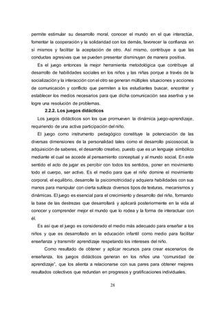 28
permite estimular su desarrollo moral, conocer el mundo en el que interactúa,
fomentar la cooperación y la solidaridad con los demás, favorecer la confianza en
sí mismos y facilitar la aceptación de otro. Así mismo, contribuye a que las
conductas agresivas que se pueden presentar disminuyan de manera positiva.
Es el juego entonces la mejor herramienta metodológica que contribuye al
desarrollo de habilidades sociales en los niños y las niñas porque a través de la
socialización y la interacción con el otro se generan múltiples situaciones y acciones
de comunicación y conflicto que permiten a los estudiantes buscar, encontrar y
establecer los medios necesarios para que dicha comunicación sea asertiva y se
logre una resolución de problemas.
2.2.2. Los juegos didácticos
Los juegos didácticos son los que promueven la dinámica juego-aprendizaje,
requiriendo de una activa participación del niño.
El juego como instrumento pedagógico constituye la potenciación de las
diversas dimensiones de la personalidad tales como el desarrollo psicosocial, la
adquisición de saberes, el desarrollo creativo, puesto que es un lenguaje simbólico
mediante el cual se accede al pensamiento conceptual y al mundo social. En este
sentido el acto de jugar es percibir con todos los sentidos, poner en movimiento
todo el cuerpo, ser activo. Es el medio para que el niño domine el movimiento
corporal, el equilibrio, desarrolle la psicomotricidad y adquiera habilidades con sus
manos para manipular con cierta sutileza diversos tipos de texturas, mecanismos y
dinámicas. El juego es esencial para el crecimiento y desarrollo del niño, formando
la base de las destrezas que desarrollará y aplicará posteriormente en la vida al
conocer y comprender mejor el mundo que lo rodea y la forma de interactuar con
él.
Es así que el juego es considerado el medio más adecuado para enseñar a los
niños y que es desarrollado en la educación infantil como medio para facilitar
enseñanza y transmitir aprendizaje respetando los intereses del niño.
Como resultado de obtener y aplicar recursos para crear escenarios de
enseñanza, los juegos didácticos generan en los niños una “comunidad de
aprendizaje”, que los alienta a relacionarse con sus pares para obtener mejores
resultados colectivos que redundan en progresos y gratificaciones individuales.
 