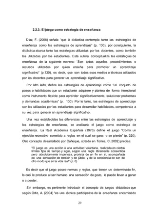 29
2.2.3. El juego como estrategia de enseñanza
Díaz, F. (2008) señala “que la didáctica contempla tanto las estrategias de
enseñanza como las estrategias de aprendizaje” (p. 130), por consiguiente, la
didáctica abarca tanto las estrategias utilizadas por los docentes, como también
las utilizadas por los estudiantes. Esta autora conceptualiza las estrategias de
enseñanza de la siguiente manera: “Son todos aquellos procedimientos o
recursos utilizados por quien enseña para promover un aprendizaje
significativo” (p.130), es decir, que son todos esos medios o técnicas utilizados
por los docentes para generar un aprendizaje significativo.
Por otro lado, define las estrategias de aprendizaje como “un conjunto de
pasos o habilidades que un estudiante adquiere y plantea de forma intencional
como instrumento flexible para aprender significativamente, solucionar problemas
y demandas académicas” (p. 130). Por lo tanto, las estrategias de aprendizaje
son las utilizadas por los estudiantes para desarrollar habilidades, competencia a
su vez para generar un aprendizaje significativo.
Una vez establecidas las diferencias entre las estrategias de aprendizaje y
las estrategias de enseñanza, se analizará el juego como estrategia de
enseñanza. La Real Academia Española (1970) define el juego “Como un
ejercicio recreativo sometido a reglas en el cual se gana o se pierde” (p. 320).
Otro concepto desarrollado por Cañeque, (citado en Torres, C. 2002) precisa:
"El juego es una acción o una actividad voluntaria, realizada en ciertos
límites fijos de tiempo y lugar, según una regla libremente consentida
pero absolutamente imperiosa, provista de un fin en sí, acompañada
de una sensación de tensión y de júbilo, y de la conciencia de ser de
otro modo que en la vida real" (p. 6)
Es decir que el juego posee normas y reglas, que tienen un determinado fin,
la cual le produce al ser humano una sensación de gozo, le puede llevar a ganar
o a perder.
Sin embargo, es pertinente introducir el concepto de juegos didácticos que
según Ortiz, A. (2004) “es una técnica participativa de la enseñanza encaminado
 