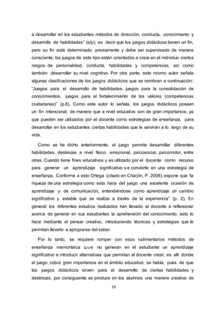 30
a desarrollar en los estudiantes métodos de dirección, conducta, conocimiento y
desarrollo de habilidades” (s/p); es decir que los juegos didácticos tienen un fin,
pero su fin está determinado previamente y debe ser supervisado de manera
consciente; los juegos de este tipo están orientados a crear en el individuo ciertos
rasgos de personalidad, conducta, habilidades y competencias, así como
también desarrollar su nivel cognitivo. Por otra parte, este mismo autor señala
algunas clasificaciones de los juegos didácticos que se nombran a continuación:
“Juegos para el desarrollo de habilidades, juegos para la consolidación de
conocimientos, juegos para el fortalecimiento de los valores (competencias
ciudadanas)” (p.8). Como este autor lo señala, los juegos didácticos poseen
un fin intencional, de manera que a nivel educativo son de gran importancia, ya
que pueden ser utilizados por el docente como estrategias de enseñanza, para
desarrollar en los estudiantes ciertas habilidades que le servirán a lo largo de su
vida.
Como se ha dicho anteriormente, el juego permite desarrollar diferentes
habilidades, destrezas a nivel físico, emocional, psicosocial, psicomotor, entre
otras. Cuando tiene fines educativos y es utilizado por el docente como recurso
para generar un aprendizaje significativo s e convierte en una estrategia de
enseñanza. Conforme a esto Ortega (citado en Chacón, P. 2008), expone que “la
riqueza de una estrategia como esta hace del juego una excelente ocasión de
aprendizaje y de comunicación, entendiéndose como aprendizaje un cambio
significativo y estable que se realiza a través de la experiencia” (p. 2). En
general los diferentes estudios realizados han llevado al docente a reflexionar
acerca de generar en sus estudiantes la aprehensión del conocimiento, esto lo
hace mediante el pensar creativo, introduciendo técnicas y estrategias que le
permitan llevarlo a apropiarse del saber.
Por lo tanto, se requiere romper con esos rudimentarios métodos de
enseñanza memorística q ue no generan en el estudiante un aprendizaje
significativo e introducir alternativas que permitan al docente crear; es allí donde
el juego cobra gran importancia en el ámbito educativo; se habla, pues de que
los juegos didácticos sirven para el desarrollo de ciertas habilidades y
destrezas, por consiguiente se produce en los alumnos una manera creativa de
 