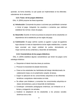 31
aprender, de forma divertida, la cual puede ser implementada en los diferentes
subsistemas de la educación.
2.2.5. Fases de los juegos didácticos
Ortiz, A. (2004) propone las fases siguientes:
a) Introducción: Comprende los pasos o acciones que posibilitarán comenzar
o iniciar el juego, incluyendo los acuerdos o convenios que viabilicen
establecer las normas o tipos de juegos.
b) Desarrollo: Durante el mismo se produce la actuación de los estudiantes en
dependencia de lo establecido por las reglas del juego.
c) Culminación: El juego culmina cuando un jugador o grupo de jugadores
logra alcanzar la meta en dependencia de las reglas establecidas, o cuando
logra acumular una mayor cantidad de puntos, demostrando un
mayor dominio de los contenidos y desarrollo de habilidades.
2.2.6. Características de los juegos didácticos
Ortiz, A. (2004) establece algunas características que tienen los juegos como
estrategia didáctica:
 Despiertan el interés hacia las áreas y/o sectores.
 Provocan la necesidad de adoptar decisiones.
 Crean en los estudiantes las habilidades del trabajo interrelacionado de
colaboración mutua en el cumplimiento conjunto de tareas.
 Exigen la aplicación de los conocimientos adquiridos en las diferentes
temáticas o asignaturas relacionadas con éste.
 Se utilizan para fortalecer y comprobar los conocimientos adquiridos en
clases demostrativas y para el desarrollo de habilidades.
 Constituyen actividades pedagógicas dinámicas, con limitación en el
tiempo y conjugación de variantes.
 Aceleran la adaptación de los estudiantes a los proceso sociales
dinámicos de su vida.
 