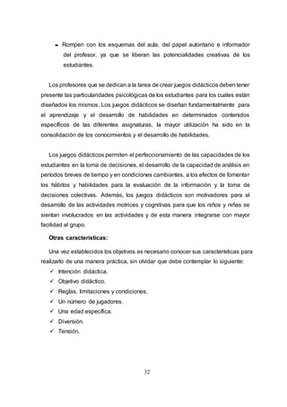 32
 Rompen con los esquemas del aula, del papel autoritario e informador
del profesor, ya que se liberan las potencialidades creativas de los
estudiantes.
Los profesores que se dedican a la tarea de crear juegos didácticos deben tener
presente las particularidades psicológicas de los estudiantes para los cuales están
diseñados los mismos. Los juegos didácticos se diseñan fundamentalmente para
el aprendizaje y el desarrollo de habilidades en determinados contenidos
específicos de las diferentes asignaturas, la mayor utilización ha sido en la
consolidación de los conocimientos y el desarrollo de habilidades.
Los juegos didácticos permiten el perfeccionamiento de las capacidades de los
estudiantes en la toma de decisiones, el desarrollo de la capacidad de análisis en
períodos breves de tiempo y en condiciones cambiantes, a los efectos de fomentar
los hábitos y habilidades para la evaluación de la información y la toma de
decisiones colectivas. Además, los juegos didácticos son motivadores para el
desarrollo de las actividades motrices y cognitivas para que los niños y niñas se
sientan involucrados en las actividades y de esta manera integrarse con mayor
facilidad al grupo.
Otras características:
Una vez establecidos los objetivos es necesario conocer sus características para
realizarlo de una manera práctica, sin olvidar que debe contemplar lo siguiente:
 Intención didáctica.
 Objetivo didáctico.
 Reglas, limitaciones y condiciones.
 Un número de jugadores.
 Una edad específica.
 Diversión.
 Tensión.
 