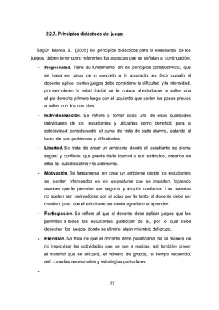 33
2.2.7. Principios didácticos del juego
Según Blanca, B. (2005) los principios didácticos para la enseñanza de los
juegos deben tener como referentes los aspectos que se señalan a continuación:
- Progresividad. Tiene su fundamento en los principios constructivista, que
se basa en pasar de lo concreto a lo abstracto, es decir cuando el
docente aplica ciertos juegos debe considerar la dificultad y la intensidad,
por ejemplo en la edad inicial se le coloca al estudiante a saltar con
el pie derecho primero luego con el izquierdo que serían los pasos previos
a saltar con los dos pies.
- Individualización. Se refiere a tomar cada una de esas cualidades
individuales de los estudiantes y utilizarlas como beneficio para la
colectividad, considerando el punto de vista de cada alumno, estando al
tanto de sus problemas y dificultades.
- Libertad. Se trata de crear un ambiente donde el estudiante se sienta
seguro y confiado, que pueda darle libertad a sus estímulos, creando en
ellos la autodisciplina y la autonomía.
- Motivación. Se fundamenta en crear un ambiente donde los estudiantes
se sientan interesados en las asignaturas que se imparten, logrando
avances que le permitan ser seguros y adquirir confianza. Las materias
no suelen ser motivadoras por si solas por lo tanto el docente debe ser
creativo para que el estudiante se sienta agradado al aprender.
- Participación. Se refiere al que el docente debe aplicar juegos que les
permitan a todos los estudiantes participar de él, por lo cual debe
desechar los juegos donde se elimine algún miembro del grupo.
- Previsión. Se trata de que el docente debe planificarse de tal manera de
no improvisar las actividades que se van a realizar, así también prever
el material que se utilizará, el número de grupos, el tiempo requerido,
así como las necesidades y estrategias particulares.
-
 