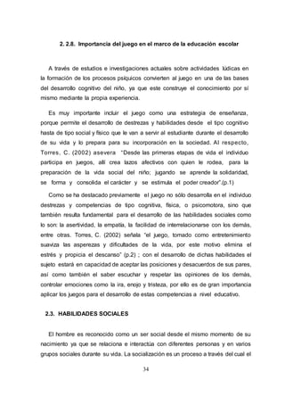 34
2. 2.8. Importancia del juego en el marco de la educación escolar
A través de estudios e investigaciones actuales sobre actividades lúdicas en
la formación de los procesos psíquicos convierten al juego en una de las bases
del desarrollo cognitivo del niño, ya que este construye el conocimiento por sí
mismo mediante la propia experiencia.
Es muy importante incluir el juego como una estrategia de enseñanza,
porque permite el desarrollo de destrezas y habilidades desde el tipo cognitivo
hasta de tipo social y físico que le van a servir al estudiante durante el desarrollo
de su vida y lo prepara para su incorporación en la sociedad. Al respecto,
Torres, C. (2002) asevera “Desde las primeras etapas de vida el individuo
participa en juegos, allí crea lazos afectivos con quien le rodea, para la
preparación de la vida social del niño; jugando se aprende la solidaridad,
se forma y consolida el carácter y se estimula el poder creador”.(p.1)
Como se ha destacado previamente el juego no sólo desarrolla en el individuo
destrezas y competencias de tipo cognitiva, física, o psicomotora, sino que
también resulta fundamental para el desarrollo de las habilidades sociales como
lo son: la asertividad, la empatía, la facilidad de interrelacionarse con los demás,
entre otras. Torres, C. (2002) señala “el juego, tomado como entretenimiento
suaviza las asperezas y dificultades de la vida, por este motivo elimina el
estrés y propicia el descanso” (p.2) ; con el desarrollo de dichas habilidades el
sujeto estará en capacidad de aceptar las posiciones y desacuerdos de sus pares,
así como también el saber escuchar y respetar las opiniones de los demás,
controlar emociones como la ira, enojo y tristeza, por ello es de gran importancia
aplicar los juegos para el desarrollo de estas competencias a nivel educativo.
2.3. HABILIDADES SOCIALES
El hombre es reconocido como un ser social desde el mismo momento de su
nacimiento ya que se relaciona e interactúa con diferentes personas y en varios
grupos sociales durante su vida. La socialización es un proceso a través del cual el
 