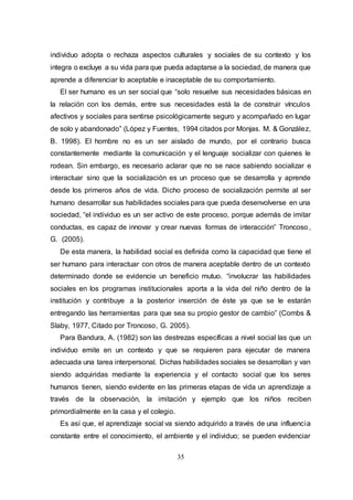 35
individuo adopta o rechaza aspectos culturales y sociales de su contexto y los
integra o excluye a su vida para que pueda adaptarse a la sociedad, de manera que
aprende a diferenciar lo aceptable e inaceptable de su comportamiento.
El ser humano es un ser social que “solo resuelve sus necesidades básicas en
la relación con los demás, entre sus necesidades está la de construir vínculos
afectivos y sociales para sentirse psicológicamente seguro y acompañado en lugar
de solo y abandonado” (López y Fuentes, 1994 citados por Monjas. M. & González,
B. 1998). El hombre no es un ser aislado de mundo, por el contrario busca
constantemente mediante la comunicación y el lenguaje socializar con quienes le
rodean. Sin embargo, es necesario aclarar que no se nace sabiendo socializar e
interactuar sino que la socialización es un proceso que se desarrolla y aprende
desde los primeros años de vida. Dicho proceso de socialización permite al ser
humano desarrollar sus habilidades sociales para que pueda desenvolverse en una
sociedad, “el individuo es un ser activo de este proceso, porque además de imitar
conductas, es capaz de innovar y crear nuevas formas de interacción” Troncoso,
G. (2005).
De esta manera, la habilidad social es definida como la capacidad que tiene el
ser humano para interactuar con otros de manera aceptable dentro de un contexto
determinado donde se evidencie un beneficio mutuo. “involucrar las habilidades
sociales en los programas institucionales aporta a la vida del niño dentro de la
institución y contribuye a la posterior inserción de éste ya que se le estarán
entregando las herramientas para que sea su propio gestor de cambio” (Combs &
Slaby, 1977, Citado por Troncoso, G. 2005).
Para Bandura, A. (1982) son las destrezas específicas a nivel social las que un
individuo emite en un contexto y que se requieren para ejecutar de manera
adecuada una tarea interpersonal. Dichas habilidades sociales se desarrollan y van
siendo adquiridas mediante la experiencia y el contacto social que los seres
humanos tienen, siendo evidente en las primeras etapas de vida un aprendizaje a
través de la observación, la imitación y ejemplo que los niños reciben
primordialmente en la casa y el colegio.
Es así que, el aprendizaje social va siendo adquirido a través de una influencia
constante entre el conocimiento, el ambiente y el individuo; se pueden evidenciar
 