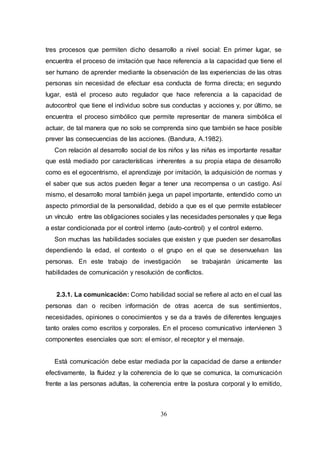 36
tres procesos que permiten dicho desarrollo a nivel social: En primer lugar, se
encuentra el proceso de imitación que hace referencia a la capacidad que tiene el
ser humano de aprender mediante la observación de las experiencias de las otras
personas sin necesidad de efectuar esa conducta de forma directa; en segundo
lugar, está el proceso auto regulador que hace referencia a la capacidad de
autocontrol que tiene el individuo sobre sus conductas y acciones y, por último, se
encuentra el proceso simbólico que permite representar de manera simbólica el
actuar, de tal manera que no solo se comprenda sino que también se hace posible
prever las consecuencias de las acciones. (Bandura, A.1982).
Con relación al desarrollo social de los niños y las niñas es importante resaltar
que está mediado por características inherentes a su propia etapa de desarrollo
como es el egocentrismo, el aprendizaje por imitación, la adquisición de normas y
el saber que sus actos pueden llegar a tener una recompensa o un castigo. Así
mismo, el desarrollo moral también juega un papel importante, entendido como un
aspecto primordial de la personalidad, debido a que es el que permite establecer
un vínculo entre las obligaciones sociales y las necesidades personales y que llega
a estar condicionada por el control interno (auto-control) y el control externo.
Son muchas las habilidades sociales que existen y que pueden ser desarrollas
dependiendo la edad, el contexto o el grupo en el que se desenvuelvan las
personas. En este trabajo de investigación se trabajarán únicamente las
habilidades de comunicación y resolución de conflictos.
2.3.1. La comunicación: Como habilidad social se refiere al acto en el cual las
personas dan o reciben información de otras acerca de sus sentimientos,
necesidades, opiniones o conocimientos y se da a través de diferentes lenguajes
tanto orales como escritos y corporales. En el proceso comunicativo intervienen 3
componentes esenciales que son: el emisor, el receptor y el mensaje.
Está comunicación debe estar mediada por la capacidad de darse a entender
efectivamente, la fluidez y la coherencia de lo que se comunica, la comunicación
frente a las personas adultas, la coherencia entre la postura corporal y lo emitido,
 