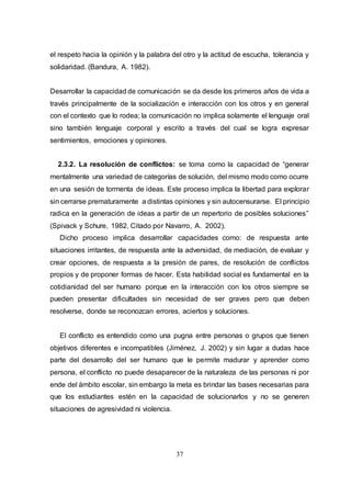 37
el respeto hacia la opinión y la palabra del otro y la actitud de escucha, tolerancia y
solidaridad. (Bandura, A. 1982).
Desarrollar la capacidad de comunicación se da desde los primeros años de vida a
través principalmente de la socialización e interacción con los otros y en general
con el contexto que lo rodea; la comunicación no implica solamente el lenguaje oral
sino también lenguaje corporal y escrito a través del cual se logra expresar
sentimientos, emociones y opiniones.
2.3.2. La resolución de conflictos: se toma como la capacidad de “generar
mentalmente una variedad de categorías de solución, del mismo modo como ocurre
en una sesión de tormenta de ideas. Este proceso implica la libertad para explorar
sin cerrarse prematuramente a distintas opiniones y sin autocensurarse. El principio
radica en la generación de ideas a partir de un repertorio de posibles soluciones”
(Spivack y Schure, 1982, Citado por Navarro, A. 2002).
Dicho proceso implica desarrollar capacidades como: de respuesta ante
situaciones irritantes, de respuesta ante la adversidad, de mediación, de evaluar y
crear opciones, de respuesta a la presión de pares, de resolución de conflictos
propios y de proponer formas de hacer. Esta habilidad social es fundamental en la
cotidianidad del ser humano porque en la interacción con los otros siempre se
pueden presentar dificultades sin necesidad de ser graves pero que deben
resolverse, donde se reconozcan errores, aciertos y soluciones.
El conflicto es entendido como una pugna entre personas o grupos que tienen
objetivos diferentes e incompatibles (Jiménez, J. 2002) y sin lugar a dudas hace
parte del desarrollo del ser humano que le permite madurar y aprender como
persona, el conflicto no puede desaparecer de la naturaleza de las personas ni por
ende del ámbito escolar, sin embargo la meta es brindar las bases necesarias para
que los estudiantes estén en la capacidad de solucionarlos y no se generen
situaciones de agresividad ni violencia.
 