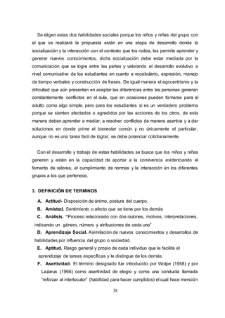 38
Se eligen estas dos habilidades sociales porque los niños y niñas del grupo con
el que se realizará la propuesta están en una etapa de desarrollo donde la
socialización y la interacción con el contexto que los rodea, les permite aprender y
generar nuevos conocimientos, dicha socialización debe estar mediada por la
comunicación que se logre entre las partes y valorando el desarrollo evolutivo a
nivel comunicativo de los estudiantes en cuanto a vocabulario, expresión, manejo
de tiempo verbales y construcción de frases. De igual manera el egocentrismo y la
dificultad que aún presentan en aceptar las diferencias entre las personas generan
constantemente conflictos en el aula, que en ocasiones pueden tornarse para el
adulto como algo simple, pero para los estudiantes si es un verdadero problema
porque se sienten afectados o agredidos por las acciones de los otros, de esta
manera deben aprender a mediar, a resolver conflictos de manera asertiva y a dar
soluciones en donde prime el bienestar común y no únicamente el particular,
aunque no es una tarea fácil de lograr, se debe potenciar cotidianamente.
Con el desarrollo y trabajo de estas habilidades se busca que los niños y niñas
generen y estén en la capacidad de aportar a la convivencia evidenciando el
fomento de valores, el cumplimiento de normas y la interacción en los diferentes
grupos a los que pertenece.
3. DEFINICIÓN DE TERMINOS
A. Actitud- Disposición de ánimo, postura del cuerpo.
B. Amistad. Sentimiento o afecto que se tiene por los demás
C. Análisis. “Proceso relacionado con dos razones, motivos, interpretaciones,
indicando un género, número y atribuciones de cada uno”
D. Aprendizaje Social. Asimilación de nuevos conocimientos y desarrollos de
habilidades por influencia del grupo o sociedad.
E. Aptitud. Rasgo general y propio de cada individuo que le facilita el
aprendizaje de tareas específicas y le distingue de los demás.
F. Asertividad. El término designado fue introducido por Wolpe (1958) y por
Lazarus (1966) como asertividad de elogio y como una conducta llamada
“reforzar al interlocutor” (habilidad para hacer cumplidos) el cual hace mención
 