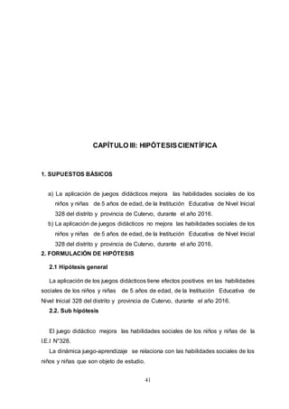 41
CAPÍTULO III: HIPÓTESISCIENTÍFICA
1. SUPUESTOS BÁSICOS
a) La aplicación de juegos didácticos mejora las habilidades sociales de los
niños y niñas de 5 años de edad, de la Institución Educativa de Nivel Inicial
328 del distrito y provincia de Cutervo, durante el año 2016.
b) La aplicación de juegos didácticos no mejora las habilidades sociales de los
niños y niñas de 5 años de edad, de la Institución Educativa de Nivel Inicial
328 del distrito y provincia de Cutervo, durante el año 2016.
2. FORMULACIÓN DE HIPÓTESIS
2.1 Hipótesis general
La aplicación de los juegos didácticos tiene efectos positivos en las habilidades
sociales de los niños y niñas de 5 años de edad, de la Institución Educativa de
Nivel Inicial 328 del distrito y provincia de Cutervo, durante el año 2016.
2.2. Sub hipótesis
El juego didáctico mejora las habilidades sociales de los niños y niñas de la
I.E.I N°328.
La dinámica juego-aprendizaje se relaciona con las habilidades sociales de los
niños y niñas que son objeto de estudio.
 