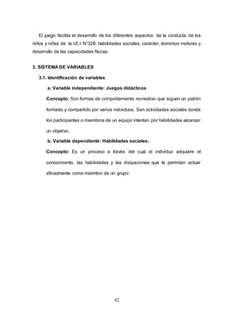 42
El juego facilita el desarrollo de los diferentes aspectos de la conducta de los
niños y niñas de la I.E.I N°328: habilidades sociales, carácter, dominios motores y
desarrollo de las capacidades físicas.
3. SISTEMA DE VARIABLES
3.1. Identificación de variables
a. Variable independiente: Juegos didácticos
Concepto: Son formas de comportamiento recreativo que siguen un patrón
formado y compartido por varios individuos. Son actividades sociales donde
los participantes o miembros de un equipo intentan por habilidades alcanzar
un objetivo.
b. Variable dependiente: Habilidades sociales:
Concepto: Es un proceso a través del cual el individuo adquiere el
conocimiento, las habilidades y las disipaciones que le permitan actuar
eficazmente como miembro de un grupo:
 
