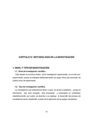 48
CAPÍTULO IV: METODOLOGÍA DE LA INVESTIGACIÓN
1. NIVEL Y TIPO DE INVESTIGACIÓN
1.1. Nivel de investigación científica
Este estudio se enmarca dentro de la investigación experimental, en el nivel pre-
experimental, porque se trabajará deliberadamente con grupo único que será tanto de
control como de experimento.
1.2. Tipo de investigación científica
La investigación que pretendemos llevar a cabo es de tipo cuantitativo, porque la
información que será recogida será procesada y presentado en cantidades
estadísticamente por cuanto se describa y se explique el desarrollo del proceso de
socialización de los estudiantes a partir de la aplicación de los juegos recreativos .
 