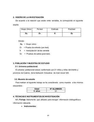 49
2. DISEÑO DE LA INVESTIGACIÓN
De acuerdo a la relación que existe entre variables, le corresponde el siguiente
diseño:
Grupo Único Pe test Estímulo Post test
GU O1 X O2
Dónde:
GU = Grupo único.
O1 = Prueba de entrada (pre test).
X = manipulación de las variable
O2 = Pruebas de salida (post test).
3. POBLACIÓN Y MUESTRA DE ESTUDIO
3.1. Universo poblacional.
El universo poblacional estuvo conformado por 21 niños y niñas del distrito y
provincia de Cutervo, de la Institución Educativa de nivel inicial 328.
3.2. Muestra de estudio
Para realizar el siguiente trabajo se ha considerado como muestra a los mismos
educandos-
Edad Nº ALUMNOS
5 años 21
4. TÉCNICAS E INSTRUMENTOS DE INVESTIGACIÓN
4.1. Fichaje. Instrumento que utilizado para recoger información bibliográfica e
información relevante.
 Instrumentos:
 