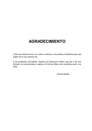 5
AGRADECIMIENTO
A Dios por darme la vida, por cuidar e iluminar a mis padres y familiares para que
hagan de mí una persona útil.
A los profesores del Instituto Superior de Educación Público que día a día nos
formaron en conocimientos y valores a fin de ser útiles en la sociedad y servir a la
niñez.
Esmiria Basilia
 