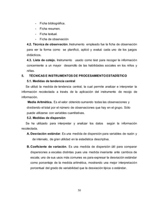 50
- Ficha bibliográfica.
- Ficha resumen.
- Ficha textual.
- Ficha de observación
4.2. Técnica de observación. Instrumento empleado fue la ficha de observación
para ver la forma como se planificó, aplicó y evaluó cada uno de los juegos
didácticos.
4.3. Lista de cotejo. Instrumento usado como test para recoger la información
concerniente a un mayor desarrollo de las habilidades sociales en los niños y
niñas.
5. TÉCNICAS E INSTRUMENTOS DE PROCESAMIENTO ESTADÍSTICO
5.1. Medidas de tendencia central
Se utilizó la medida de tendencia central, la cual permite analizar e interpretar la
información recolectada a través de la aplicación del instrumento de recojo de
información.
Media Aritmética. Es el valor obtenido sumando todas las observaciones y
dividiendo el total por el número de observaciones que hay en el grupo. Sólo
puede utilizarse con variables cuantitativas.
5.2. Medidas de dispersión
Se ha utilizado para interpretar y analizar los datos según la información
recolectada.
A. Desviación estándar. Es una medida de dispersión para variables de razón y
de intervalo, de gran utilidad en la estadística descriptiva.
B. Coeficiente de variación. Es una medida de dispersión útil para comparar
dispersiones a escalas distintas pues una medida invariante ante cambios de
escala; uno de sus usos más comunes es para expresar la desviación estándar
como porcentaje de la medida aritmética, mostrando una mejor interpretación
porcentual del grado de variabilidad que la desviación típica o estándar.
 