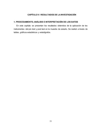 53
CAPÍTULO V: RESULTADOS DE LA INVESTIGACIÓN
1. PROCESAMIENTO, ANÁLISIS E INTERPRETACIÓN DE LOS DATOS
En este capítulo se presentan los resultados obtenidos de la aplicación de los
instrumentos del pre test y post test en la muestra de estudio. Se realizó a través de
tablas, gráficos estadísticos y estadígrafos.
 