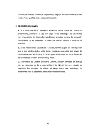 65
satisfactoriamente; dado que ha permitido mejorar las habilidades sociales
de los niños y niñas de la población muestral.
2. RECOMENDACIONES
A. A la Directora de la Institución Educativa Inicial donde se realizó el
experimento, promover el uso del juego como estrategia de enseñanza
con el propósito de desarrollar habilidades sociales, durante la formación
permanente de los docentes, a través de talleres, cursos o espacios de
reflexión.
B. A las Instituciones Educativas Locales, formar grupos de investigación
que le den continuidad a este tema, resaltando aspectos que sirvan de
herramienta para los futuros docentes y por ende repercuta en el desarrollo
de habilidades sociales en los niños y niñas.
C. A la Unidad de Gestión Educativa Cutervo, realizar jornadas de trabajo
con los docentes de la especi ali dad de Ni vel Ini ci al, donde se
muestren las ventajas de utilizar el juego como una estrategia de
enseñanza para el desarrollo de las habilidades sociales.
 