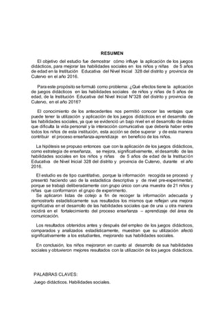 7
RESUMEN
El objetivo del estudio fue demostrar cómo influye la aplicación de los juegos
didácticos, para mejorar las habilidades sociales en los niños y niñas de 5 años
de edad en la Institución Educativa del Nivel Inicial 328 del distrito y provincia de
Cutervo en el año 2016.
Para este propósito se formuló como problema: ¿Qué efectos tiene la aplicación
de juegos didácticos en las habilidades sociales de niños y niñas de 5 años de
edad, de la Institución Educativa del Nivel Inicial N°328 del distrito y provincia de
Cutervo, en el año 2016?
El conocimiento de los antecedentes nos permitió conocer las ventajas que
puede tener la utilización y aplicación de los juegos didácticos en el desarrollo de
las habilidades sociales, ya que se evidenció un bajo nivel en el desarrollo de éstas
que dificulta la vida personal y la interacción comunicativa que debería haber entre
todos los niños de esta institución, esta acción se debe superar y de esta manera
contribuir el proceso enseñanza-aprendizaje en beneficio de los niños.
La hipótesis se propuso entonces que con la aplicación de los juegos didácticos,
como estrategia de enseñanza, se mejora, significativamente, el desarrollo de las
habilidades sociales en los niños y niñas de 5 años de edad de la Institución
Educativa de Nivel Inicial 328 del distrito y provincia de Cutervo, durante el año
2016.
El estudio es de tipo cuantitativo, porque la información recogida se procesó y
presentó haciendo uso de la estadística descriptiva y de nivel pre-experimental,
porque se trabajó deliberadamente con grupo único con una muestra de 21 niños y
niñas que conformaron el grupo de experimento.
Se aplicaron listas de cotejo a fin de recoger la información adecuada y
demostrarlo estadísticamente sus resultados los mismos que reflejan una mejora
significativa en el desarrollo de las habilidades sociales que de una u otra manera
incidirá en el fortalecimiento del proceso enseñanza – aprendizaje del área de
comunicación.
Los resultados obtenidos antes y después del empleo de los juegos didácticos,
comparados y analizados estadísticamente, muestran que su utilización afectó
significativamente a los estudiantes, mejorando sus habilidades sociales.
En conclusión, los niños mejoraron en cuanto al desarrollo de sus habilidades
sociales y obtuvieron mejores resultados con la utilización de los juegos didácticos.
PALABRAS CLAVES:
Juego didácticos. Habilidades sociales.
 