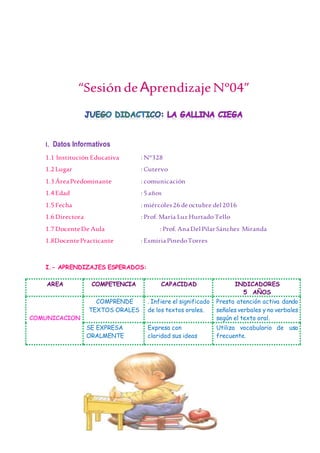 84
“Sesión de AprendizajeNº04”
I. Datos Informativos
1.1 Institución Educativa : N°328
1.2 Lugar : Cutervo
1.3 ÁreaPredominante : comunicación
1.4Edad : 5años
1.5Fecha : miércoles26deoctubre del2016
1.6 Directora : Prof. María Luz HurtadoTello
1.7 DocenteDe Aula : Prof. AnaDelPilarSánchez Miranda
1.8DocentePracticante : EsmiriaPinedoTorres
I.- APRENDIZAJES ESPERADOS:
AREA COMPETENCIA CAPACIDAD INDICADORES
5 AÑOS
COMUNICACION
COMPRENDE
TEXTOS ORALES
. Infiere el significado
de los textos orales.
Presta atención activa dando
señales verbales y no verbales
según el texto oral.
SE EXPRESA
ORALMENTE
Expresa con
claridad sus ideas
Utiliza vocabulario de uso
frecuente.
 