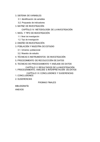 9
3. SISTEMA DE VARIABLES
3.1. Identificación de variables
3.2. Propuesta de indicadores
3. MATRIZ DE INVESTIGACIÓN
CAPÍTULO IV: METODOLOGÍA DE LA INVESTIGACIÓN
1. NIVEL Y TIPO DE INVESTIGACIÓN
1.1. Nivel de investigación
1.2. Tipo de investigación
2. DISEÑO DE INVESTIGACIÓN
3. POBLACIÓN Y MUESTRA DE ESTUDIO
3.1. Universo poblacional
3.2. Muestra de estudio
4. TÉCNICAS E INSTRUMENTOS DE INVESTIGACIÓN
5. PROCEDIMIENTO DE RECOLECCIÓN DE DATOS
6. TECNICAS DE PROCESAMIENTO Y ANÁLISIS DE DATOS
CAPÍTULO V: RESULTADOS DE LA INVESTIGACIÓN
1. PROCESAMIENTO, ANÁLISIS E INTERPRETACIÓN DE DATOS
CAPÍTULO VI: CONCLUSIONES Y SUGERENCIAS
1. CONCLUSIONES
2. SUGERENCIAS
PÁGINAS FINALES
BIBLIOGRAFÍA
ANEXOS
 