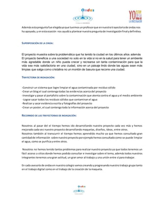 Además esta pregunta fue elegida ya que tuvimos un profesor que en nuestra trayectoria de ondas nos 
ha apoyado, y en esta ocasión nos ayudó a plantear nuestra pregunta de investigación final y definitiva. 
SUPERPOSICIÓN DE LA ONDA: 
El proyecto muestra sobre la problemática que ha tenido la ciudad en los últimos años además 
El proyecto beneficia a una sociedad no solo en la vida si no en la salud para tener un ambiente 
más agradable donde un niño pueda crecer y recrearse sin tanta contaminación para que la 
vida sea más satisfactoria en una ciudad, sino en un paisaje lindo donde las aguas sean más 
limpias que salga como cristalina no un montón de basura que recorre una ciudad. 
TRAYECTORIA DE INDAGACIÓN: 
-Construir un sistema que logre limpiar el agua contaminada por residuo sólido 
-Crear un blog el cual contenga todas las evidencias acerca del proyecto 
-Investigar y pasar al portafolio sobre la contaminación que atenta contra el agua y el medio ambiente 
-Lograr sacar todos los residuos sólidos que contaminan el agua 
-Realizar y sacar evidencia escrita y fotografías del proyecto 
-Crear un poster, el cual contenga toda la información acerca del proyecto 
RECORRIDO DE LAS TRAYECTORIAS DE INDAGACIÓN: 
Nosotros al pasar del el tiempo hemos ido desarrollando nuestro proyecto cada vez más y hemos 
mejorado cada vez nuestro proyecto desarrollando maquetas, diseños, ideas, entre otros. 
Nosotros también al transcurrir el tiempo hemos aprendido mucho ya que hemos consultado gran 
cantidad de información sobre nuestro proyecto por ejemplo hemos consultado como se puede limpiar 
el agua, como se purifica y entre otros. 
Nosotros no hemos tenido tantos problemas para realizar nuestro proyecto ya que todos tenemos un 
fácil acceso a sitios donde hemos podido consultar e investigar sobre el tema, además todos nuestros 
integrantes tenemos una gran actitud, un gran amor al trabajo y una unión entre sí para trabajar. 
En cada asesoría de ondas en nuestro colegio vamos creando y progresando nuestro trabajo grupa tanto 
en el trabajo digital como en el trabajo de la creación de la maqueta. 
 