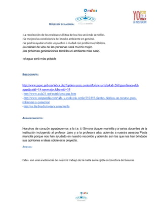 REFLEXIÓN DE LA ONDA: 
-La recolección de los residuos sólidos de los ríos será más sencillos. 
-Se mejora las condiciones del medio ambiente en general. 
-Se podría ayudar a todo un pueblo o ciudad con problemas hídricos. 
-la calidad de vida de las personas será mucho mejor. 
-las próximas generaciones tendrán un ambiente más sano. 
-el agua será más potable 
BIBLIOGRAFÍA: 
http://www.japac.gob.mx/index.php?option=com_content&view=article&id=269:guardianes-del-agua& 
catid=18:reportajes&Itemid=35 
-http://www.aula21.net/nutricion/agua.htm 
-http://www.vanguardia.com/vida-y-estilo/ola-verde/252492-fuentes-hidricas-un-recurso-para-reforestar- 
y-conservar 
-http://es.thefreedictionary.com/malla 
AGRADECIMIENTOS: 
Nosotros de corazón agradecemos a la i.e. t.i Simona duque- marinilla y a varios docentes de la 
institución incluyendo al profesor Jairo y a la profesora alba, además a nuestra asesora Paola 
mancilla porque nos han ayudado en nuestro recorrido y además son los que nos han brindado 
sus opiniones e ideas sobre este proyecto. 
Anexos: 
Estas son unas evidencias de nuestro trabajo de la malla sumergible recolectora de basuras 
 