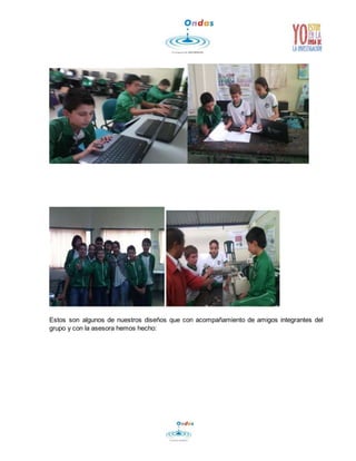 Estos son algunos de nuestros diseños que con acompañamiento de amigos integrantes del 
grupo y con la asesora hemos hecho: 
 