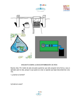 ENCUESTA SOBRE LA DESCONTAMINACIÓN DE RÍOS 
Buenos días; Por medio de esta encuesta queremos que este proyecto tome forma y sea un 
ejemplar para la vida, porque lo que quiere es crear un aparato que logre descontaminar a los 
ríos. 
1 ¿Cuál es tu nombre? 
2¿Cuál es tu sexo? 
 