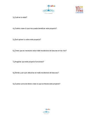 3¿Cuál es tu edad? 
4¿Cuánto crees tú que nos puede beneficiar este proyecto? 
5¿Qué opinas tu sobre este proyecto? 
6¿Crees que es necesario esta malla recolectora de basuras en los ríos? 
7¿Imaginas que este proyecto funcionara? 
8¿Dónde y por qué utilizarías la malla recolectora de basuras? 
9¿Cuanta suma de dinero crees tú que se llevara este proyecto? 
