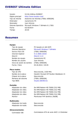 EVEREST Ultimate Edition
Versión V5.50.2100/es EVEREST
Página principal http://www.lavalys.com/
Tipo de informe Asistente de informes [TRIAL VERSION]
Ordenador Juanantonio-PC
Generador Juan Antonio
Sistema Operativo Microsoft Windows 7 Ultimate 6.1.7601
Fecha 03/18/2014
Tiempo 20:05
Resumen
Equipo:
Tipo de equipo PC basado en x64 ACPI
Sistema Operativo Microsoft Windows 7 Ultimate
Service Pack OS [TRIAL VERSION]
Internet Explorer 9.11.9600.16518
DirectX DirectX 11.0
Nombre de equipo Juanantonio-PC
Nombre de usuario Juan Antonio
Inicio de sesión de dominio [TRIAL VERSION]
Fecha / Hora 03.18.2014 / 20:05
Placa madre:
Tipo de CPU Desconocido, 2100 MHz
Nombre de la placa Hewlett-Packard HP Pavilion Sleekbook 15
Chipset de la placa Desconocido
Memoria del sistema [TRIAL VERSION]
Tipo BIOS Insyde (09/09/13)
Pantalla:
Adaptador de vídeo De AMD Radeon HD 7500G (512 MB)
Adaptador de vídeo De AMD Radeon HD 7500G (512 MB)
Adaptador de vídeo De AMD Radeon HD 7500G (512 MB)
Adaptador de vídeo De AMD Radeon HD 7500G (512 MB)
Monitor Monitorear PnP Genérico [NoDB]
Multimedia:
Adaptador de Audio Desconocido
Adaptador de Audio Desconocido
Almacenamiento:
Controlador IDE Controladora ATA de serie AHCI 1.0 Estándar
 