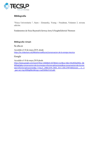 Bibliografía
"Física Universitaria ", Sears - Zemansky, Young - Freedman, Volumen 2, novena
edición.
Fundamentos de física RaymodA.Serway-Jerry S.FaughnEditorial Thomson
Bibliografía virtual:
Sc.ehu.es
Accedido el 10 de mayo,2019, desde
https://es.slideshare.net/MKatherineRDuran/conservacion-de-la-energa-mecnica
Google
Accedido el 10 de mayo,2019,desde
https://www.google.com/search?biw=1366&bih=657&tbm=isch&sa=1&ei=iRvJXOSaO4Go_Qb
MlZegCg&q=conservacion+de+la+energia+informe+aplicaciones&oq=conservacion+de+la+ene
rgia+informe+aplicaciones&gs_l=img.3...2486.5374..5955...0.0..1.501.2797.0j9j1j1j1j1......1....1
..gws-wiz-img.KI9RSg0MulI#imgrc=nwP2WWoTniCcaM:
 