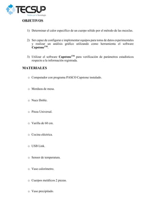 OBJETIVOS
1) Determinar el calor específico de un cuerpo sólido por el método de las mezclas.
2) Ser capaz de configurar e implementar equipos para toma de datos experimentales
y realizar un análisis gráfico utilizando como herramienta el software
CapstoneTM
.
3) Utilizar el software CapstoneTM
para verificación de parámetros estadísticos
respecto a la información registrada.
MATERIALES
o Computador con programa PASCO Capstone instalado.
o Mordaza de mesa.
o Nuez Doble.
o Pinza Universal.
o Varilla de 60 cm.
o Cocina eléctrica.
o USB Link.
o Sensor de temperatura.
o Vaso calorímetro.
o Cuerpos metálicos 2 piezas.
o Vaso precipitado.
 