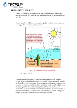 FUNDAMENTO TEORICO
El calor específico (c) de una sustancia, es la cantidad de calor (medido en
calorías) requerido para que un gramo de dicha sustancia, eleve su temperatura
en 1 °C.
El calor ganado o perdido por un cuerpo es igual al producto de sus masas, su
calor específico y el cambio de temperatura.
Fig.7: el calor especifico de la atmosfera.
ΔQ = m c (Tf – Ti)
El método más común usado en la determinación de cambios de calor es el
método de las mezclas, basado en el principio de la conservación de la energía,
en el cual dos o más sistemas que tienen temperaturas diferentes son puestos en
contacto, de tal forma que intercambien calor hasta que todos ellos adquieren la
misma temperatura (temperatura de equilibrio). Como un resultado del
intercambio, los cuerpos de más alta temperatura cederán calor a los cuerpos de
temperatura mas baja, de manera que la cantidad de calor perdido por algunos
cuerpos es igual a la cantidad de calor ganado por los otros.
 