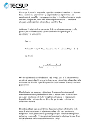 Un cuerpo de masa M, cuyo calor especifico c se desea determinar es calentado
hasta alcanzar una temperatura T y luego introducido rápidamente a un
calorímetro de masa Mc, y cuyo calor especifico cc el cual contiene en su interior
una masa de agua MA, todos estos a una temperatura inicial Ti. La mezcla
alcanzara una temperatura intermedia de equilibrio TEq.
Aplicando el principio de conservación de la energía tendremos que el calor
perdido por el cuerpo debe ser igual al calor absorbido por el agua, el
calorímetro y el termómetro.
Esto es:
M csólido (T – TEq) = MAgua cAgua (TEq – Ti) + Ccalorimetro (TEq – Ti) (2)
De donde:
csólido
Que nos determina el calor específico c del cuerpo. Este es el fundamento del
método de las mezclas. Es necesario observar que este método solo conduce a la
determinación del calor específico promedio en un intervalo de temperaturas un
poco amplio.
El calorímetro que usaremos está cubierto de una envoltura de material
térmicamente aislante para minimizar tanto la perdida como la absorción de
calor, pero no elimina este factor completamente ya que es prácticamente
imposible aislar cualquier sistema del medio que lo rodea y eliminar un
intercambio de calor.
El equivalente en agua es un término frecuentemente en calorimetría. Es la
masa de agua que requiere la misma cantidad de calor para aumentar su
temperatura en un grado como el que se requiere para aumentar la temperatura
del cuerpo en un grado. El equivalente del agua es el producto de la masa de un
cuerpo y la capacidad térmica del material del cuerpo
M AcA
C
T
E
q
T
 